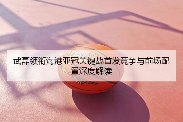 武磊领衔海港亚冠关键战首发竞争与前场配置深度解读