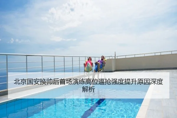 北京国安换帅后首场演练高位逼抢强度提升原因深度解析