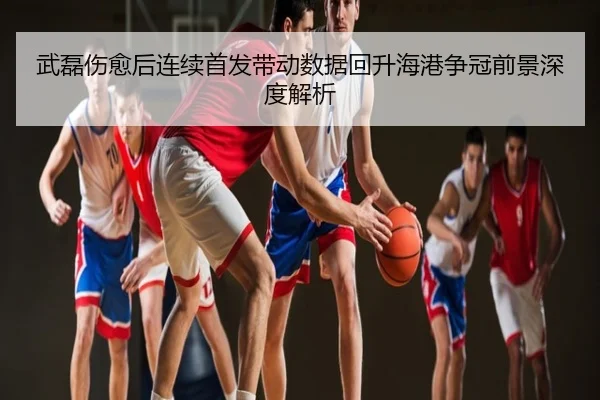 武磊伤愈后连续首发带动数据回升海港争冠前景深度解析