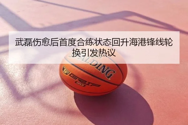 武磊伤愈后首度合练状态回升海港锋线轮换引发热议